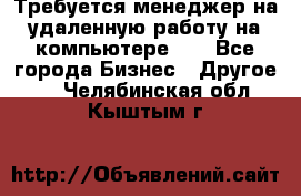 Требуется менеджер на удаленную работу на компьютере!!  - Все города Бизнес » Другое   . Челябинская обл.,Кыштым г.